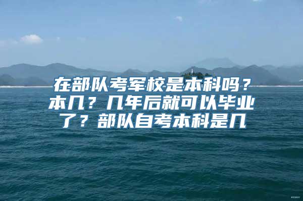 在部队考军校是本科吗？本几？几年后就可以毕业了？部队自考本科是几