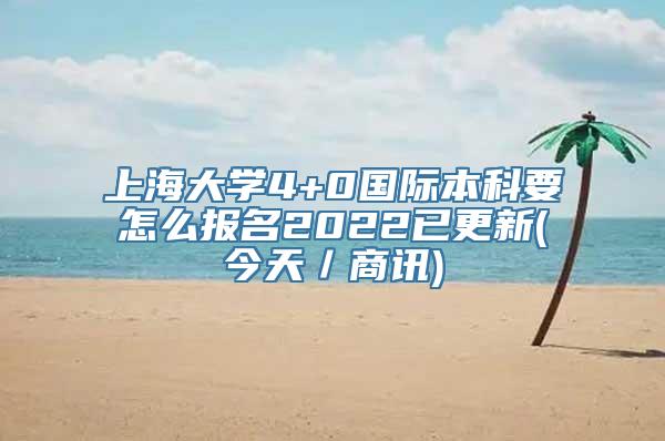 上海大学4+0国际本科要怎么报名2022已更新(今天／商讯)