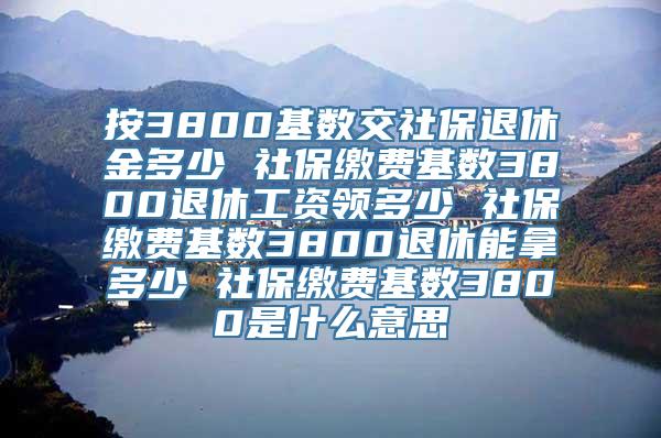 按3800基数交社保退休金多少 社保缴费基数3800退休工资领多少 社保缴费基数3800退休能拿多少 社保缴费基数3800是什么意思