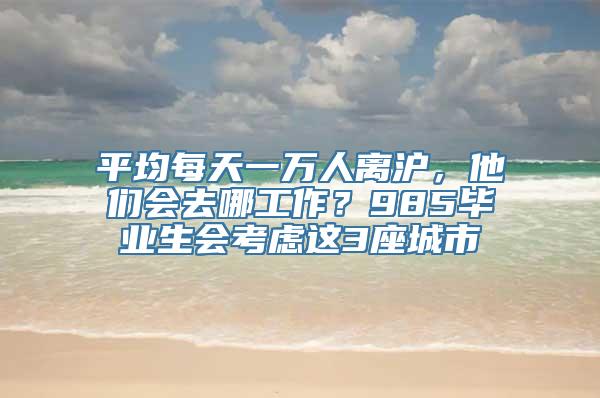 平均每天一万人离沪，他们会去哪工作？985毕业生会考虑这3座城市