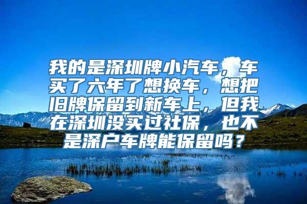 我的是深圳牌小汽车，车买了六年了想换车，想把旧牌保留到新车上，但我在深圳没买过社保，也不是深户车牌能保留吗？