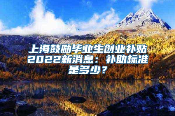 上海鼓励毕业生创业补贴2022新消息：补助标准是多少？