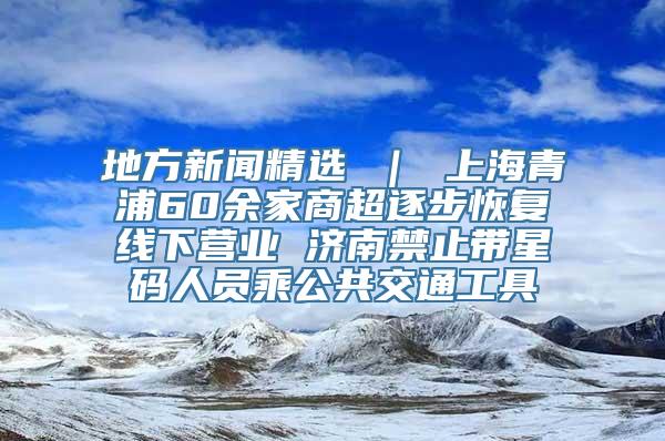 地方新闻精选 ｜ 上海青浦60余家商超逐步恢复线下营业 济南禁止带星码人员乘公共交通工具