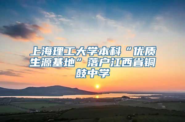 上海理工大学本科“优质生源基地”落户江西省铜鼓中学