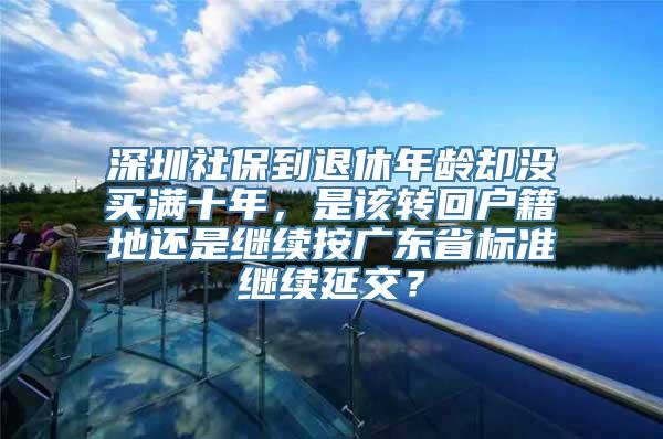 深圳社保到退休年龄却没买满十年，是该转回户籍地还是继续按广东省标准继续延交？