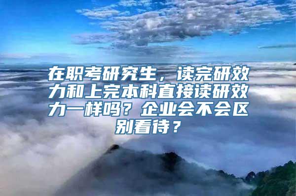 在职考研究生，读完研效力和上完本科直接读研效力一样吗？企业会不会区别看待？