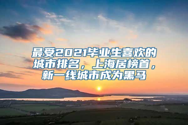 最受2021毕业生喜欢的城市排名，上海居榜首，新一线城市成为黑马