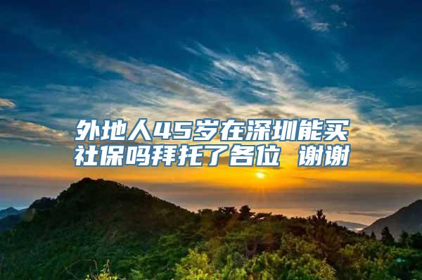 外地人45岁在深圳能买社保吗拜托了各位 谢谢