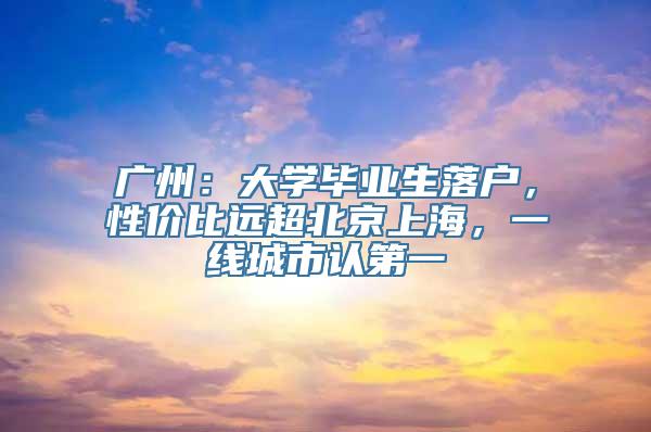 广州：大学毕业生落户，性价比远超北京上海，一线城市认第一