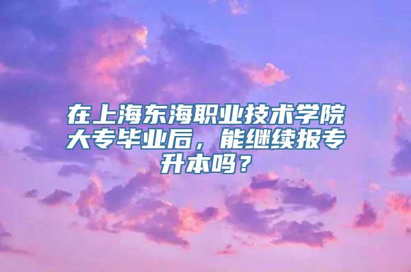 在上海东海职业技术学院大专毕业后，能继续报专升本吗？