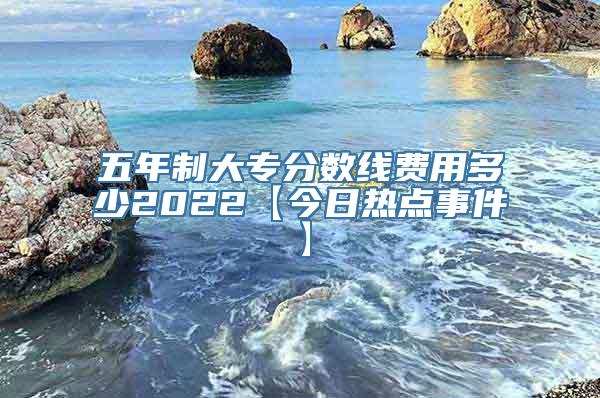 五年制大专分数线费用多少2022【今日热点事件】