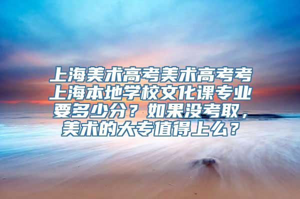 上海美术高考美术高考考上海本地学校文化课专业要多少分？如果没考取，美术的大专值得上么？