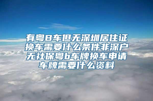 有粤B车但无深圳居住证换车需要什么条件非深户无社保粤b车牌换车申请车牌需要什么资料