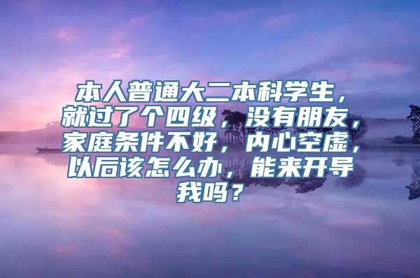 本人普通大二本科学生，就过了个四级，没有朋友，家庭条件不好，内心空虚，以后该怎么办，能来开导我吗？