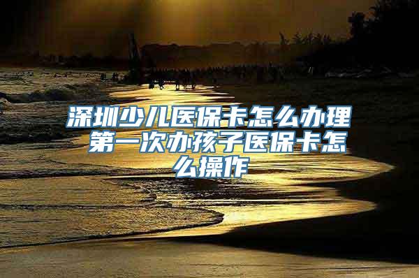 深圳少儿医保卡怎么办理 第一次办孩子医保卡怎么操作