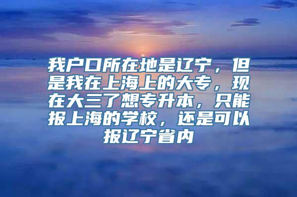 我户口所在地是辽宁，但是我在上海上的大专，现在大三了想专升本，只能报上海的学校，还是可以报辽宁省内