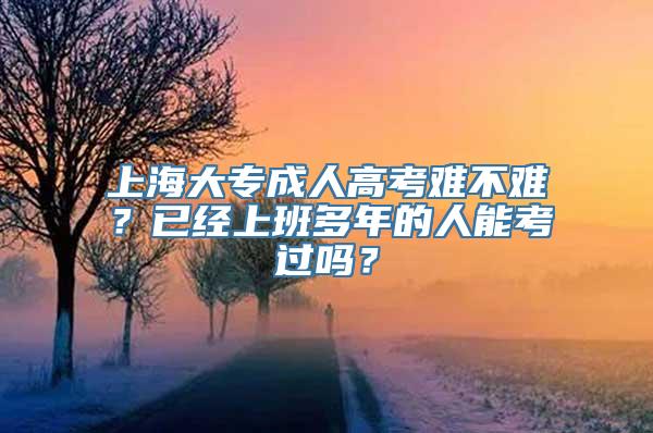 上海大专成人高考难不难？已经上班多年的人能考过吗？