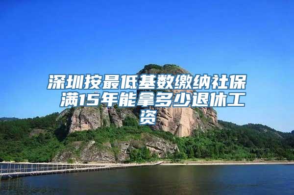 深圳按最低基数缴纳社保 满15年能拿多少退休工资