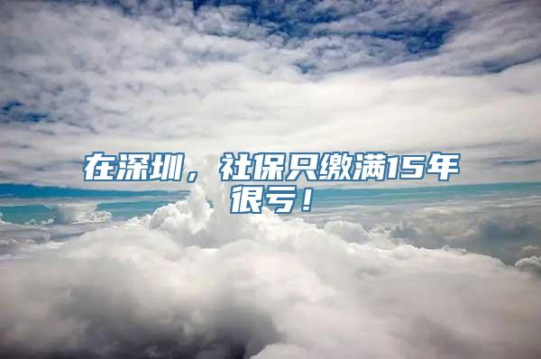 在深圳，社保只缴满15年很亏！