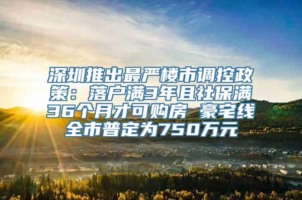 深圳推出最严楼市调控政策：落户满3年且社保满36个月才可购房 豪宅线全市普定为750万元