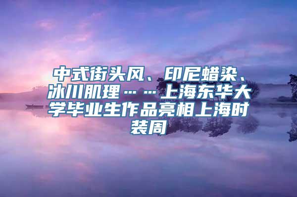 中式街头风、印尼蜡染、冰川肌理……上海东华大学毕业生作品亮相上海时装周