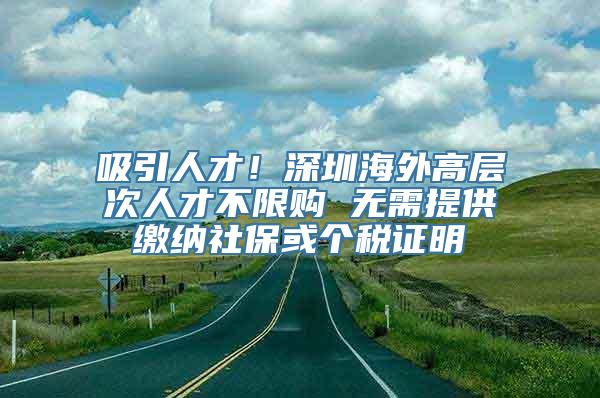 吸引人才！深圳海外高层次人才不限购 无需提供缴纳社保或个税证明