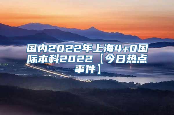 国内2022年上海4+0国际本科2022【今日热点事件】