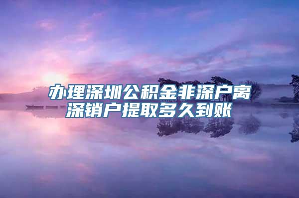 办理深圳公积金非深户离深销户提取多久到账