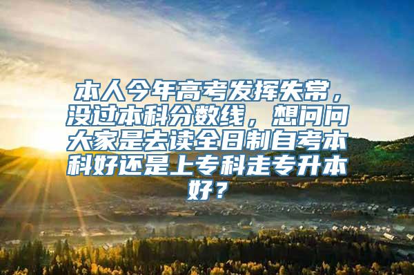 本人今年高考发挥失常，没过本科分数线，想问问大家是去读全日制自考本科好还是上专科走专升本好？