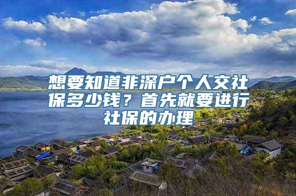 想要知道非深户个人交社保多少钱？首先就要进行社保的办理