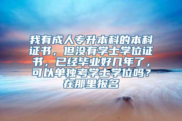 我有成人专升本科的本科证书，但没有学士学位证书，已经毕业好几年了，可以单独考学士学位吗？在那里报名