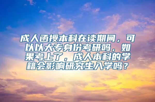 成人函授本科在读期间，可以以大专身份考研吗，如果考上了，成人本科的学籍会影响研究生入学吗？