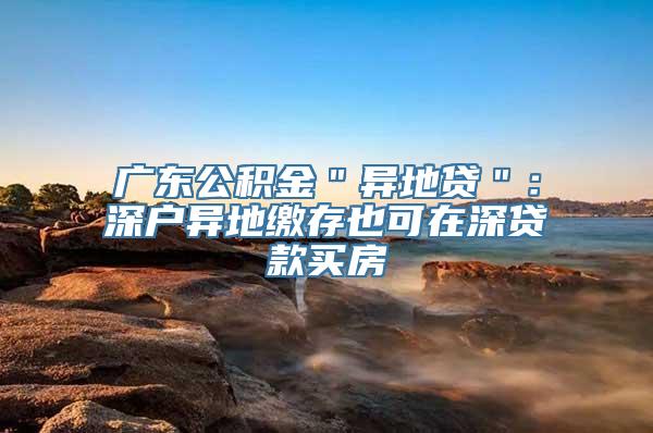 广东公积金＂异地贷＂：深户异地缴存也可在深贷款买房