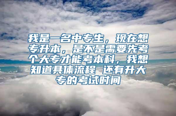 我是一名中专生，现在想专升本，是不是需要先考个大专才能考本科，我想知道具体流程 还有升大专的考试时间