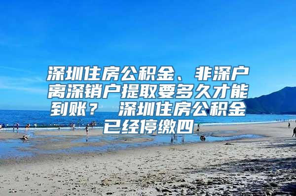 深圳住房公积金、非深户离深销户提取要多久才能到账？ 深圳住房公积金已经停缴四