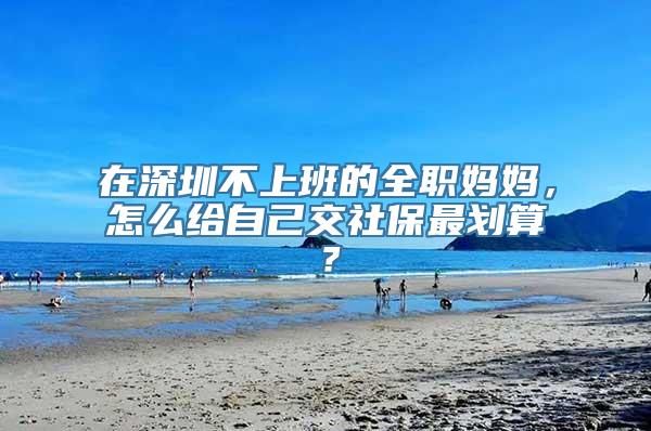 在深圳不上班的全职妈妈，怎么给自己交社保最划算？