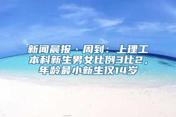 新闻晨报·周到：上理工本科新生男女比例3比2，年龄最小新生仅14岁