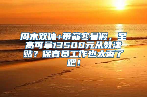 周末双休+带薪寒暑假，至高可拿13500元从教津贴？保育员工作也太香了吧！