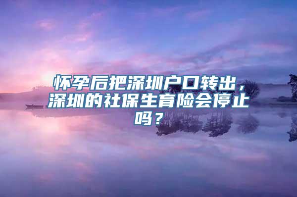 怀孕后把深圳户口转出，深圳的社保生育险会停止吗？