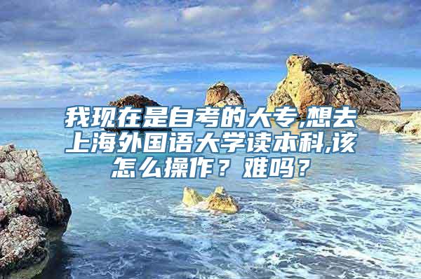 我现在是自考的大专,想去上海外国语大学读本科,该怎么操作？难吗？