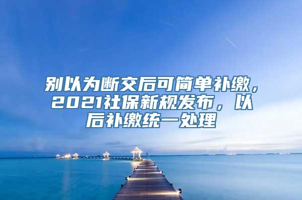 别以为断交后可简单补缴，2021社保新规发布，以后补缴统一处理