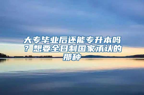 大专毕业后还能专升本吗？想要全日制国家承认的那种