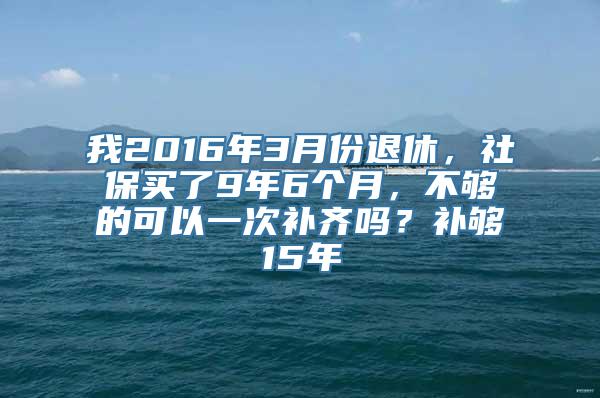 我2016年3月份退休，社保买了9年6个月，不够的可以一次补齐吗？补够15年