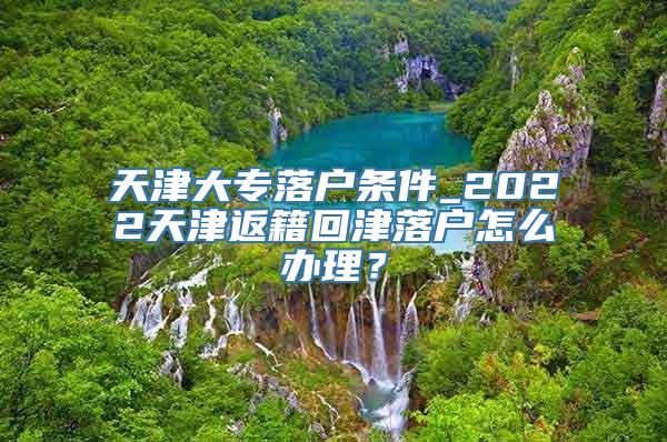 天津大专落户条件_2022天津返籍回津落户怎么办理？