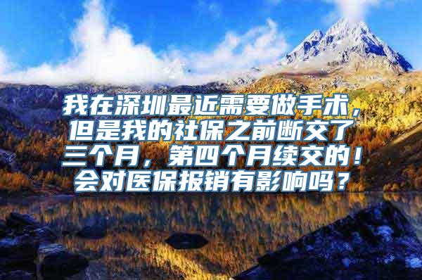 我在深圳最近需要做手术，但是我的社保之前断交了三个月，第四个月续交的！会对医保报销有影响吗？