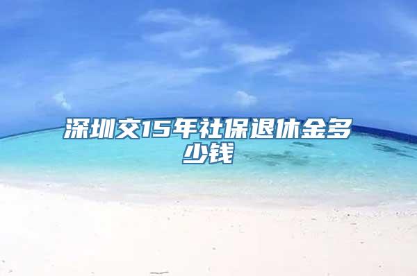 深圳交15年社保退休金多少钱