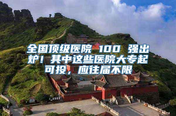 全国顶级医院 100 强出炉！其中这些医院大专起可投，应往届不限