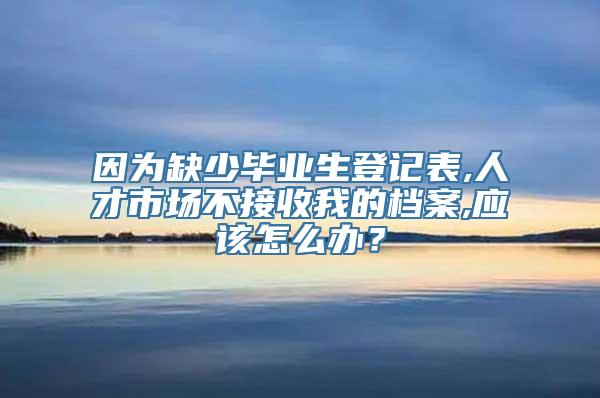 因为缺少毕业生登记表,人才市场不接收我的档案,应该怎么办？