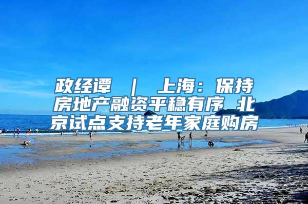 政经谭 ｜ 上海：保持房地产融资平稳有序 北京试点支持老年家庭购房