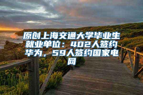 原创上海交通大学毕业生就业单位：402人签约华为，59人签约国家电网